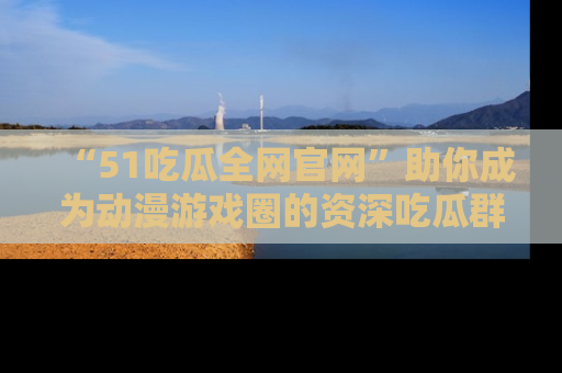 “51吃瓜全网官网”助你成为动漫游戏圈的资深吃瓜群众！