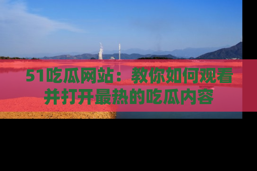51吃瓜网站:教你如何观看并打开最热的吃瓜内容