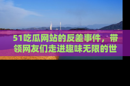 51吃瓜网站的反差事件，带领网友们走进趣味无限的世界