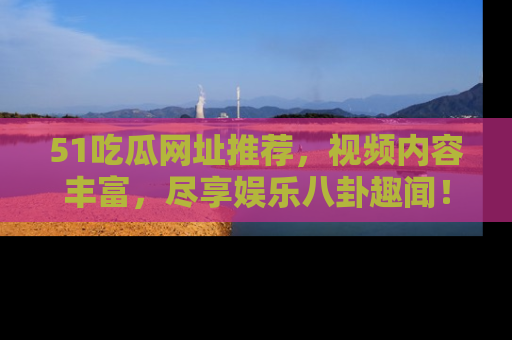 51吃瓜网址推荐，视频内容丰富，尽享娱乐八卦趣闻！