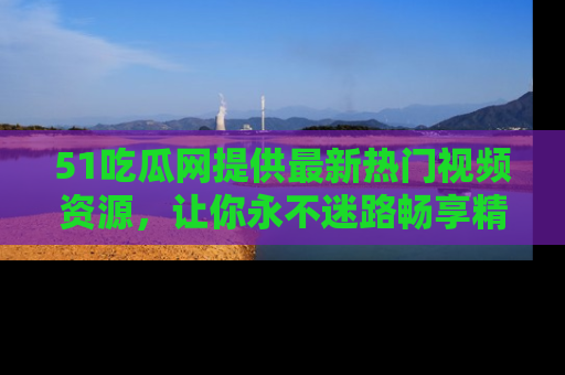 51吃瓜网提供最新热门视频资源,让你永不迷路畅享精彩!