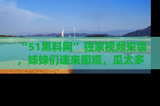 “51黑料网”独家视频来袭，姊妹们速来围观，瓜太多简直停不下来！