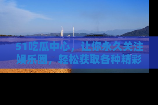 51吃瓜中心,让你永久关注娱乐圈,轻松获取各种精彩的吃瓜信息!