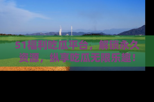 51福利吃瓜平台，解锁永久资源，纵享吃瓜无限乐趣！