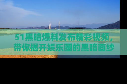 51黑暗爆料发布精彩视频,带你揭开娱乐圈的黑暗面纱