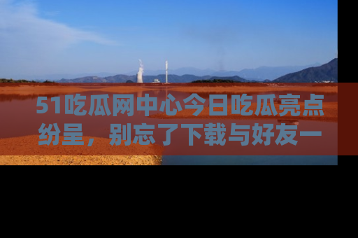51吃瓜网中心今日吃瓜亮点纷呈,别忘了下载与好友一同分享!