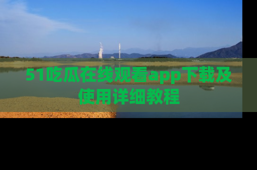 51吃瓜在线观看app下载及使用详细教程