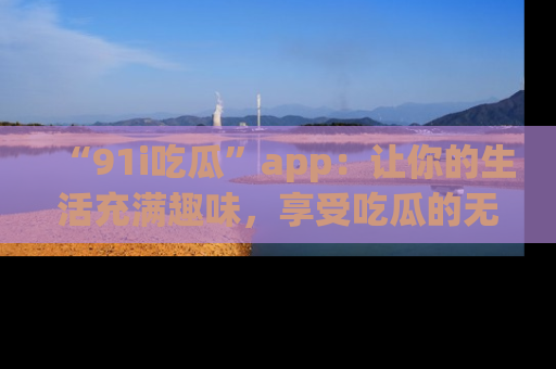 “91i吃瓜”app：让你的生活充满趣味，享受吃瓜的无限乐趣！