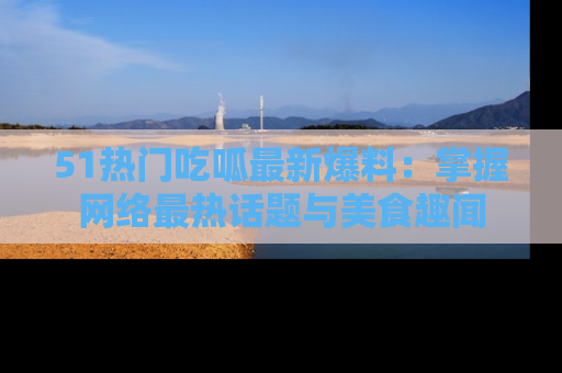51热门吃呱最新爆料：掌握网络最热话题与美食趣闻