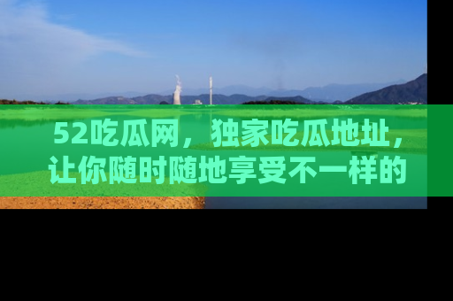 52吃瓜网,独家吃瓜地址,让你随时随地享受不一样的观看体验!