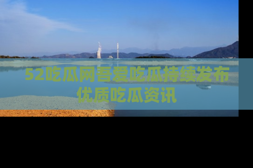 52吃瓜网吾爱吃瓜持续发布优质吃瓜资讯
