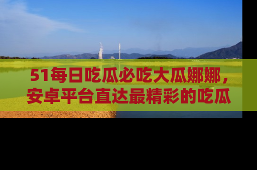 51每日吃瓜必吃大瓜娜娜,安卓平台直达最精彩的吃瓜内容。