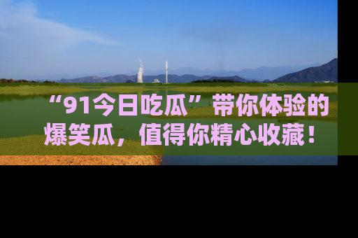 “91今日吃瓜”带你体验的爆笑瓜，值得你精心收藏！