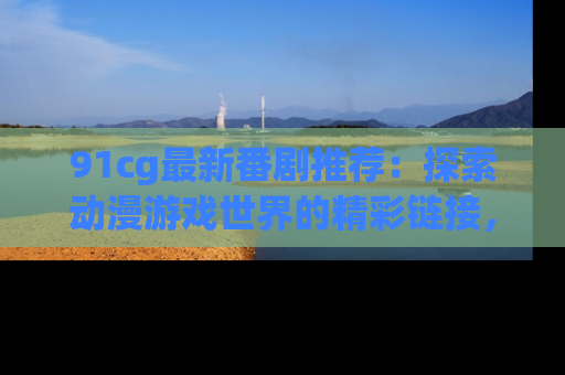 91cg最新番剧推荐:探索动漫游戏世界的精彩链接,尽在此处!