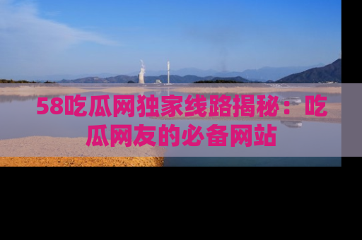 58吃瓜网独家线路揭秘：吃瓜网友的必备网站