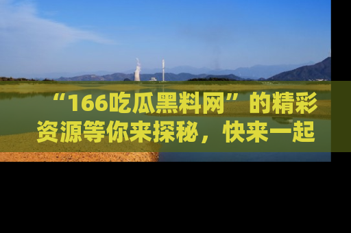 “166吃瓜黑料网”的精彩资源等你来探秘，快来一起吃瓜吧！