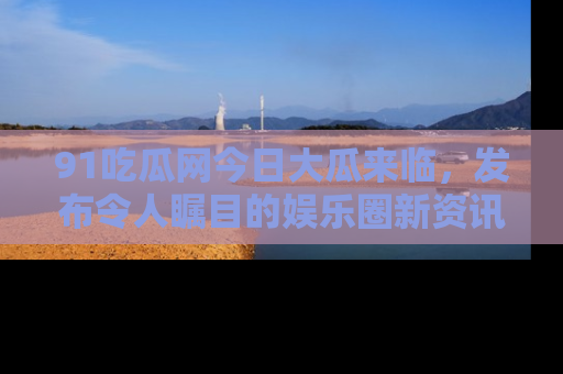 91吃瓜网今日大瓜来临,发布令人瞩目的娱乐圈新资讯!