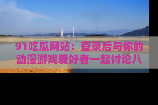 91吃瓜网站:登录后与你的动漫游戏爱好者一起讨论八卦!
