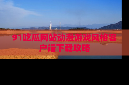 91吃瓜网站动漫游戏风格客户端下载攻略