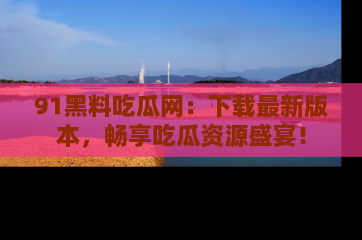 91黑料吃瓜网:下载最新版本,畅享吃瓜资源盛宴!