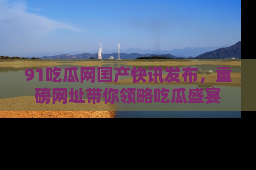 91吃瓜网国产快讯发布,重磅网址带你领略吃瓜盛宴
