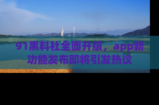 91黑料社全面升级,app新功能发布即将引发热议