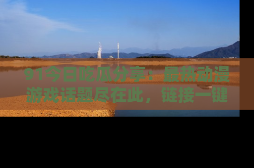91今日吃瓜分享:最热动漫游戏话题尽在此,链接一键畅游!
