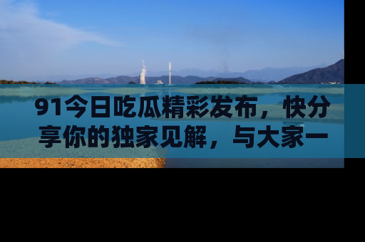 91今日吃瓜精彩发布,快分享你的独家见解,与大家一起讨论吧!