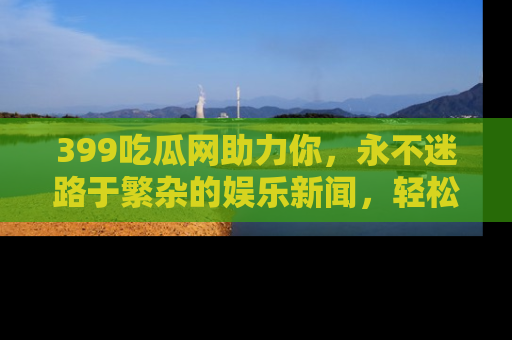 399吃瓜网助力你,永不迷路于繁杂的娱乐新闻,轻松追踪热点!