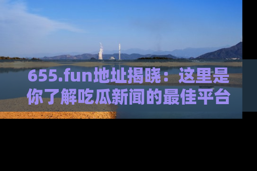 655.fun地址揭晓:这里是你了解吃瓜新闻的最佳平台,快来探索吧!
