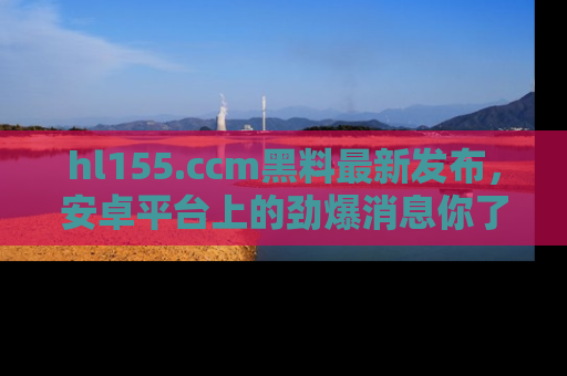 hl155.ccm黑料最新发布,安卓平台上的劲爆消息你了解了吗?