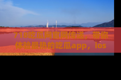 718吃瓜网官网传送,带你体验最热的吃瓜app,ios用户必备哦!