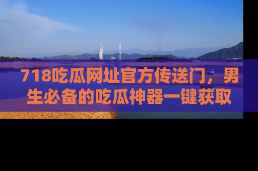 718吃瓜网址官方传送门,男生必备的吃瓜神器一键获取!