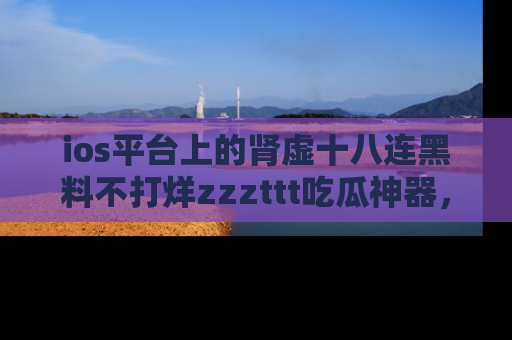 ios平台上的肾虚十八连黑料不打烊zzzttt吃瓜神器,你绝对不能错过