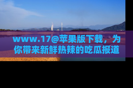www.17@苹果版下载,为你带来新鲜热辣的吃瓜报道,尽情享受!