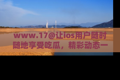 www.17@让ios用户随时随地享受吃瓜，精彩动态一手掌握