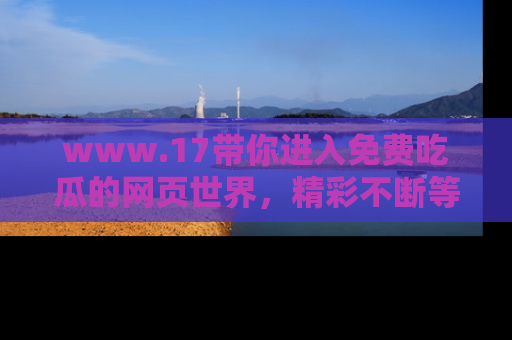 www.17带你进入免费吃瓜的网页世界，精彩不断等着你！