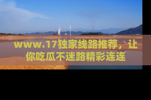 www.17独家线路推荐，让你吃瓜不迷路精彩连连