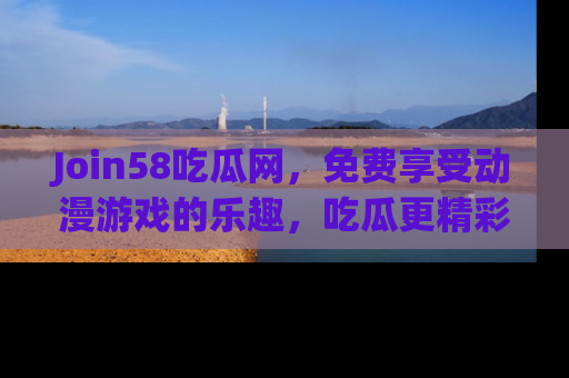 Join58吃瓜网，免费享受动漫游戏的乐趣，吃瓜更精彩！