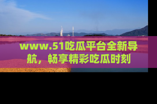 www.51吃瓜平台全新导航,畅享精彩吃瓜时刻