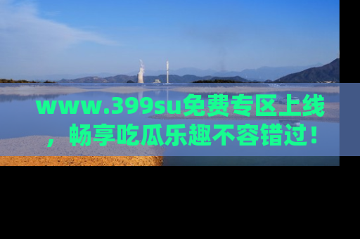 www.399su免费专区上线，畅享吃瓜乐趣不容错过！