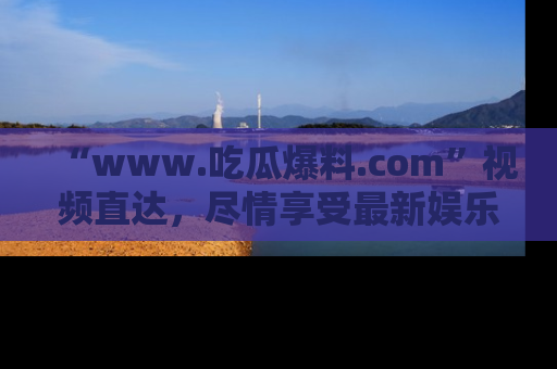 “www.吃瓜爆料.com”视频直达,尽情享受最新娱乐圈的吃瓜盛宴!