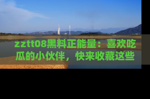 zztt08黑料正能量：喜欢吃瓜的小伙伴，快来收藏这些优质资源！