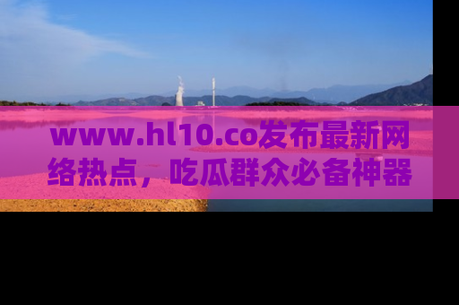 www.hl10.co发布最新网络热点，吃瓜群众必备神器