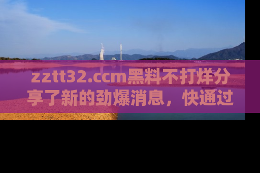 zztt32.ccm黑料不打烊分享了新的劲爆消息，快通过链接来围观吧！