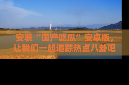 安装“国产吃瓜”安卓版，让我们一起追踪热点八卦吧～
