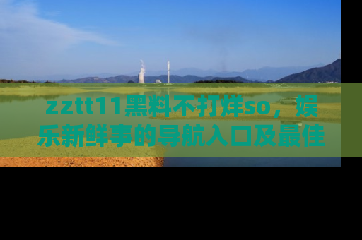 zztt11黑料不打烊so，娱乐新鲜事的导航入口及最佳浏览线路推荐