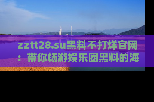 zztt28.su黑料不打烊官网：带你畅游娱乐圈黑料的海洋，掌握每一条最新消息