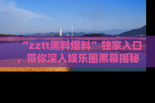 “zztt黑料爆料”独家入口,带你深入娱乐圈黑幕揭秘