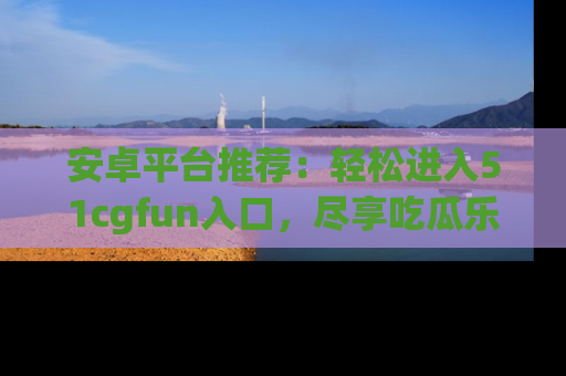 安卓平台推荐：轻松进入51cgfun入口，尽享吃瓜乐趣